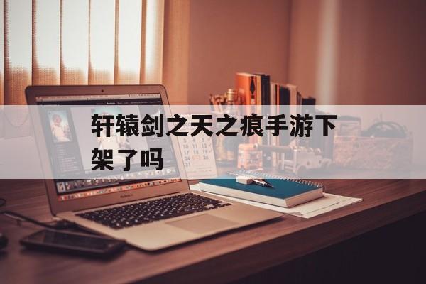 轩辕剑之天之痕手游下架了吗 轩辕剑之天之痕手游下架了吗