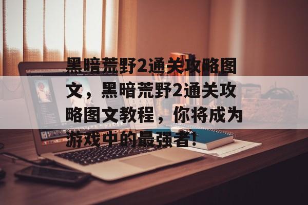 黑暗荒野2通关攻略图文,黑暗荒野2通关攻略图文教程,你将成为游戏中的最强者! 黑暗荒野2通关攻略图文,黑暗荒野2通关攻略图文教程,你将成为游戏中的最强者!