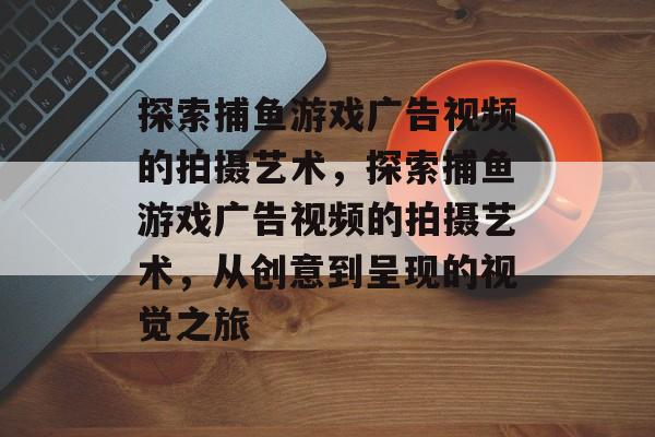 探索捕鱼游戏广告视频的拍摄艺术，探索捕鱼游戏广告视频的拍摄艺术，从创意到呈现的视觉之旅