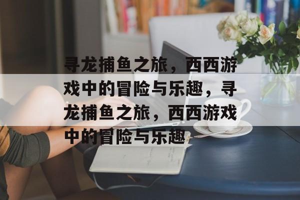 寻龙捕鱼之旅,西西游戏中的冒险与乐趣,寻龙捕鱼之旅,西西游戏中的冒险与乐趣 寻龙捕鱼之旅,西西游戏中的冒险与乐趣,寻龙捕鱼之旅,西西游戏中的冒险与乐趣