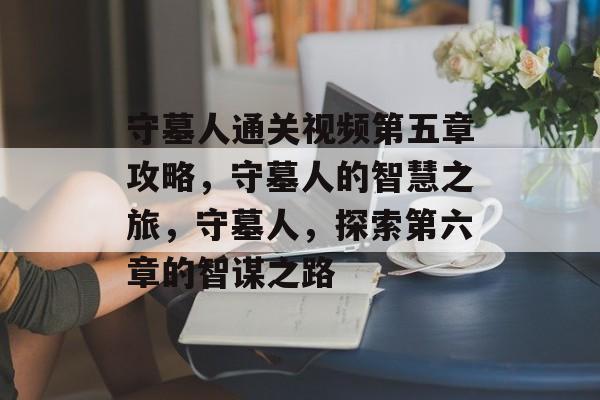 守墓人通关视频第五章攻略,守墓人的智慧之旅,守墓人,探索第六章的智谋之路 守墓人通关视频第五章攻略,守墓人的智慧之旅,守墓人,探索第六章的智谋之路
