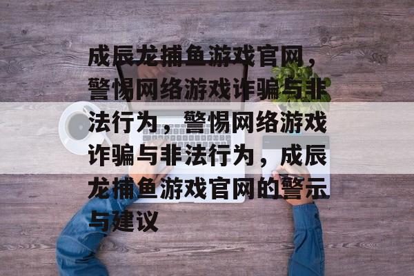 成辰龙捕鱼游戏官网,警惕网络游戏诈骗与非法行为,警惕网络游戏诈骗与非法行为,成辰龙捕鱼游戏官网的警示与建议 成辰龙捕鱼游戏官网,警惕网络游戏诈骗与非法行为,警惕网络游戏诈骗与非法行为,成辰龙捕鱼游戏官网的警示与建议