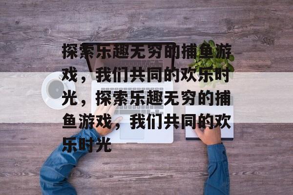 探索乐趣无穷的捕鱼游戏,我们共同的欢乐时光,探索乐趣无穷的捕鱼游戏,我们共同的欢乐时光 探索乐趣无穷的捕鱼游戏,我们共同的欢乐时光,探索乐趣无穷的捕鱼游戏,我们共同的欢乐时光