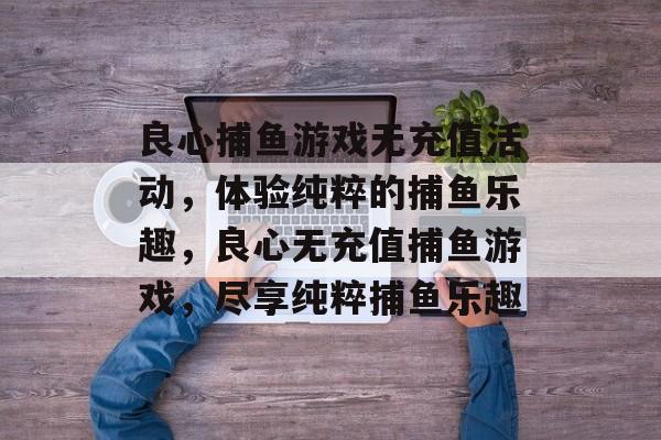 良心捕鱼游戏无充值活动,体验纯粹的捕鱼乐趣,良心无充值捕鱼游戏,尽享纯粹捕鱼乐趣 良心捕鱼游戏无充值活动,体验纯粹的捕鱼乐趣,良心无充值捕鱼游戏,尽享纯粹捕鱼乐趣