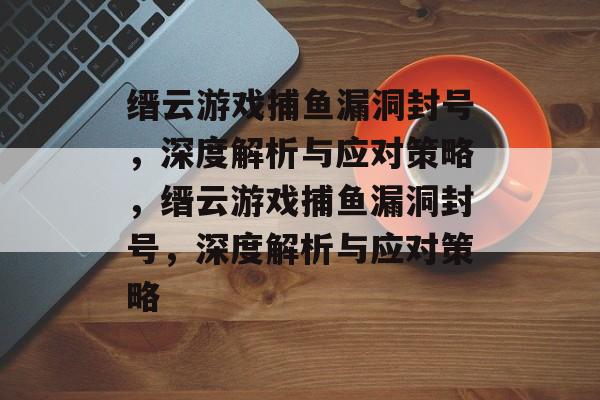 缙云游戏捕鱼漏洞封号,深度解析与应对策略,缙云游戏捕鱼漏洞封号,深度解析与应对策略 缙云游戏捕鱼漏洞封号,深度解析与应对策略,缙云游戏捕鱼漏洞封号,深度解析与应对策略