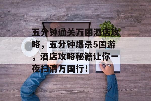 五分钟通关万国酒店攻略,五分钟爆杀5国游,酒店攻略秘籍让你一夜扫清万国行! 五分钟通关万国酒店攻略,五分钟爆杀5国游,酒店攻略秘籍让你一夜扫清万国行!
