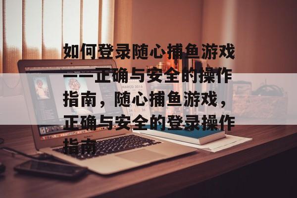 如何登录随心捕鱼游戏——正确与安全的操作指南，随心捕鱼游戏，正确与安全的登录操作指南