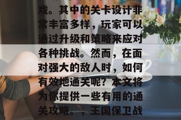 王国保卫战3是一款由EA推出的即时战略游戏。其中的关卡设计非常丰富多样,玩家可以通过升级和策略来应对各种挑战。然而,在面对强大的敌人时,如何有效地通关呢?本文将为你提供一些有用的通关攻略。,王国保卫战3玩家攻略,通关技巧大公开! 王国保卫战3是一款由EA推出的即时战略游戏。其中的关卡设计非常丰富多样,玩家可以通过升级和策略来应对各种挑战。然而,在面对强大的敌人时,如何有效地通关呢?本文将为你提供一些有用的通关攻略。,王国保卫战3玩家攻略,通关技巧大公开!