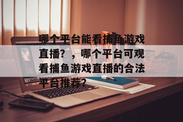 哪个平台能看捕鱼游戏直播?,哪个平台可观看捕鱼游戏直播的合法平台推荐? 哪个平台能看捕鱼游戏直播?,哪个平台可观看捕鱼游戏直播的合法平台推荐?