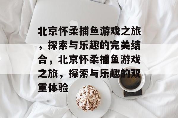 北京怀柔捕鱼游戏之旅,探索与乐趣的完美结合,北京怀柔捕鱼游戏之旅,探索与乐趣的双重体验 北京怀柔捕鱼游戏之旅,探索与乐趣的完美结合,北京怀柔捕鱼游戏之旅,探索与乐趣的双重体验