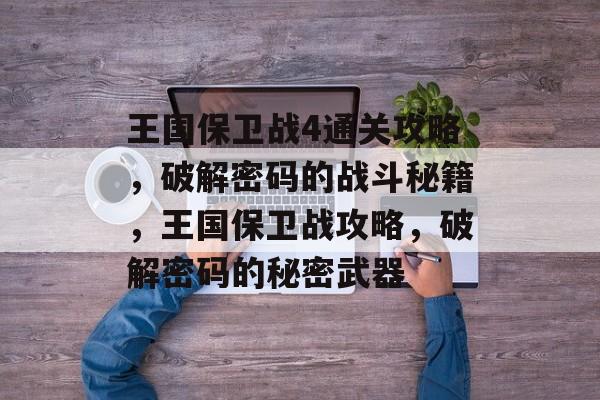 王国保卫战4通关攻略,破解密码的战斗秘籍,王国保卫战攻略,破解密码的秘密武器 王国保卫战4通关攻略,破解密码的战斗秘籍,王国保卫战攻略,破解密码的秘密武器