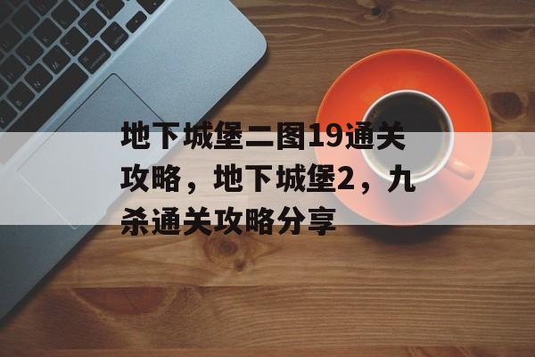 地下城堡二图19通关攻略,地下城堡2,九杀通关攻略分享 地下城堡二图19通关攻略,地下城堡2,九杀通关攻略分享