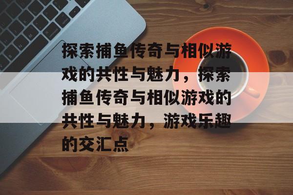 探索捕鱼传奇与相似游戏的共性与魅力,探索捕鱼传奇与相似游戏的共性与魅力,游戏乐趣的交汇点 探索捕鱼传奇与相似游戏的共性与魅力,探索捕鱼传奇与相似游戏的共性与魅力,游戏乐趣的交汇点