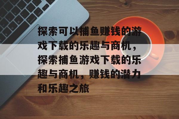 探索可以捕鱼赚钱的游戏下载的乐趣与商机,探索捕鱼游戏下载的乐趣与商机,赚钱的潜力和乐趣之旅 探索可以捕鱼赚钱的游戏下载的乐趣与商机,探索捕鱼游戏下载的乐趣与商机,赚钱的潜力和乐趣之旅