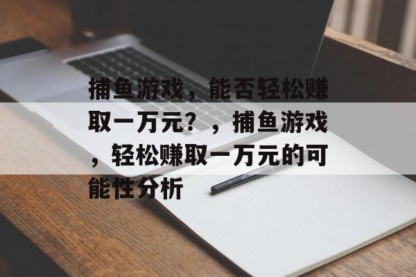 捕鱼游戏,能否轻松赚取一万元?,捕鱼游戏,轻松赚取一万元的可能性分析 捕鱼游戏,能否轻松赚取一万元?,捕鱼游戏,轻松赚取一万元的可能性分析