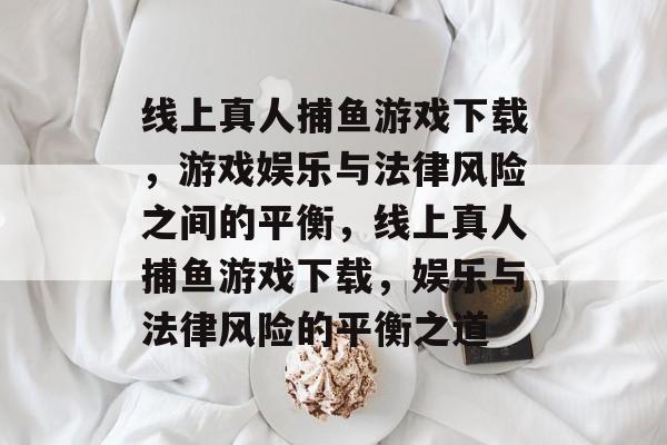 线上真人捕鱼游戏下载,游戏娱乐与法律风险之间的平衡,线上真人捕鱼游戏下载,娱乐与法律风险的平衡之道 线上真人捕鱼游戏下载,游戏娱乐与法律风险之间的平衡,线上真人捕鱼游戏下载,娱乐与法律风险的平衡之道