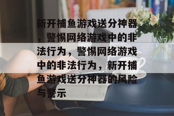 新开捕鱼游戏送分神器,警惕网络游戏中的非法行为,警惕网络游戏中的非法行为,新开捕鱼游戏送分神器的风险与警示 新开捕鱼游戏送分神器,警惕网络游戏中的非法行为,警惕网络游戏中的非法行为,新开捕鱼游戏送分神器的风险与警示