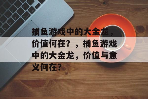 捕鱼游戏中的大金龙,价值何在?,捕鱼游戏中的大金龙,价值与意义何在? 捕鱼游戏中的大金龙,价值何在?,捕鱼游戏中的大金龙,价值与意义何在?