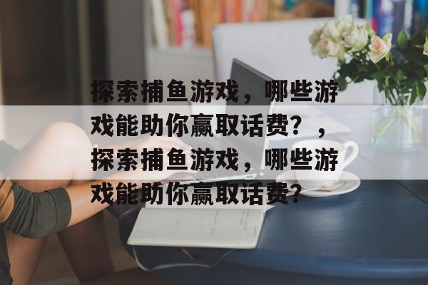 探索捕鱼游戏,哪些游戏能助你赢取话费?,探索捕鱼游戏,哪些游戏能助你赢取话费? 探索捕鱼游戏,哪些游戏能助你赢取话费?,探索捕鱼游戏,哪些游戏能助你赢取话费?