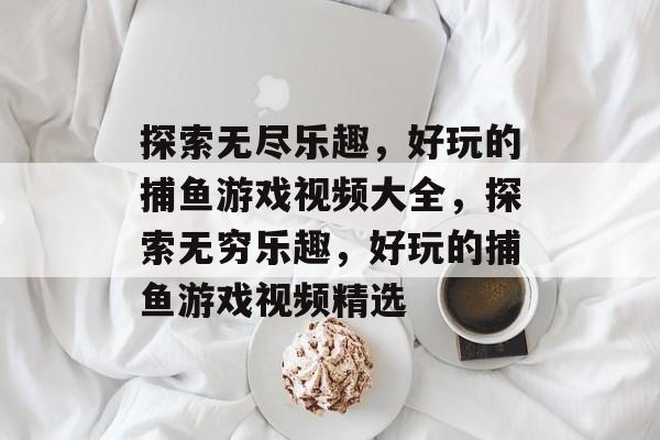 探索无尽乐趣,好玩的捕鱼游戏视频大全,探索无穷乐趣,好玩的捕鱼游戏视频精选 探索无尽乐趣,好玩的捕鱼游戏视频大全,探索无穷乐趣,好玩的捕鱼游戏视频精选