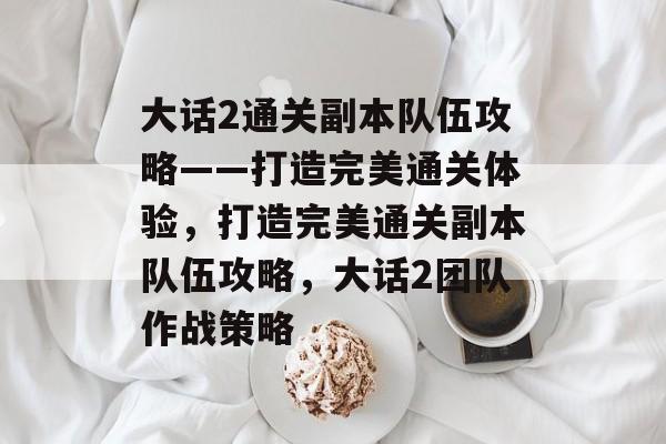 大话2通关副本队伍攻略——打造完美通关体验,打造完美通关副本队伍攻略,大话2团队作战策略 大话2通关副本队伍攻略——打造完美通关体验,打造完美通关副本队伍攻略,大话2团队作战策略
