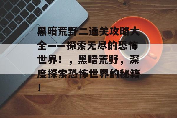 黑暗荒野二通关攻略大全——探索无尽的恐怖世界!,黑暗荒野,深度探索恐怖世界的秘籍! 黑暗荒野二通关攻略大全——探索无尽的恐怖世界!,黑暗荒野,深度探索恐怖世界的秘籍!