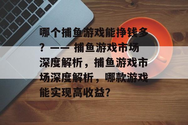 哪个捕鱼游戏能挣钱多?—— 捕鱼游戏市场深度解析,捕鱼游戏市场深度解析,哪款游戏能实现高收益? 哪个捕鱼游戏能挣钱多?—— 捕鱼游戏市场深度解析,捕鱼游戏市场深度解析,哪款游戏能实现高收益?