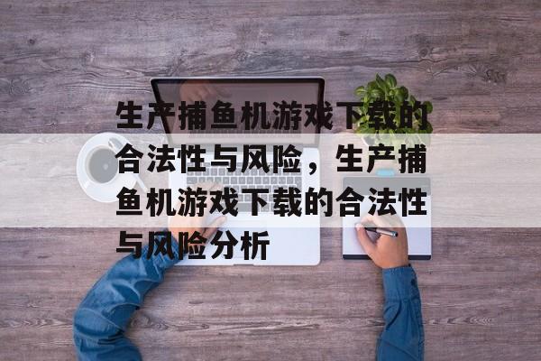 生产捕鱼机游戏下载的合法性与风险，生产捕鱼机游戏下载的合法性与风险分析