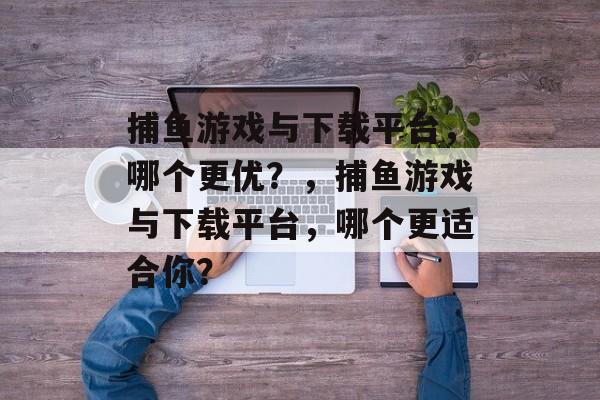 捕鱼游戏与下载平台，哪个更优？，捕鱼游戏与下载平台，哪个更适合你？