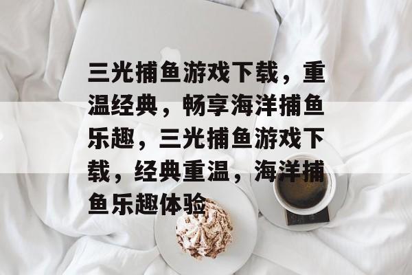 三光捕鱼游戏下载,重温经典,畅享海洋捕鱼乐趣,三光捕鱼游戏下载,经典重温,海洋捕鱼乐趣体验 三光捕鱼游戏下载,重温经典,畅享海洋捕鱼乐趣,三光捕鱼游戏下载,经典重温,海洋捕鱼乐趣体验