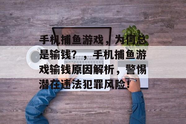 手机捕鱼游戏,为何总是输钱?,手机捕鱼游戏输钱原因解析,警惕潜在违法犯罪风险! 手机捕鱼游戏,为何总是输钱?,手机捕鱼游戏输钱原因解析,警惕潜在违法犯罪风险!