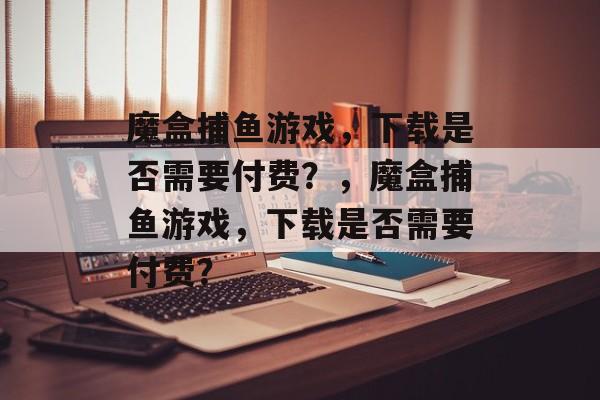 魔盒捕鱼游戏,下载是否需要付费?,魔盒捕鱼游戏,下载是否需要付费? 魔盒捕鱼游戏,下载是否需要付费?,魔盒捕鱼游戏,下载是否需要付费?