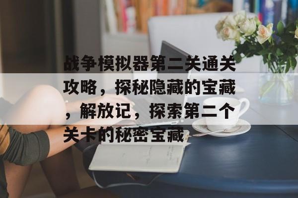 战争模拟器第二关通关攻略,探秘隐藏的宝藏,解放记,探索第二个关卡的秘密宝藏 战争模拟器第二关通关攻略,探秘隐藏的宝藏,解放记,探索第二个关卡的秘密宝藏