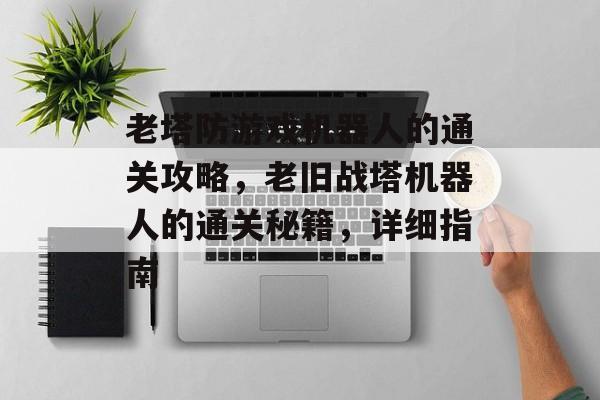 老塔防游戏机器人的通关攻略,老旧战塔机器人的通关秘籍,详细指南 老塔防游戏机器人的通关攻略,老旧战塔机器人的通关秘籍,详细指南
