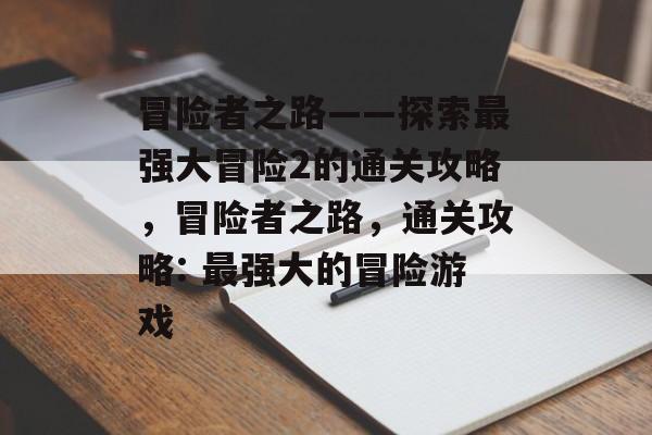 冒险者之路——探索最强大冒险2的通关攻略,冒险者之路,通关攻略: 最强大的冒险游戏 冒险者之路——探索最强大冒险2的通关攻略,冒险者之路,通关攻略: 最强大的冒险游戏