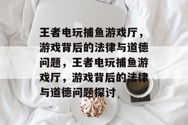王者电玩捕鱼游戏厅,游戏背后的法律与道德问题,王者电玩捕鱼游戏厅,游戏背后的法律与道德问题探讨 王者电玩捕鱼游戏厅,游戏背后的法律与道德问题,王者电玩捕鱼游戏厅,游戏背后的法律与道德问题探讨