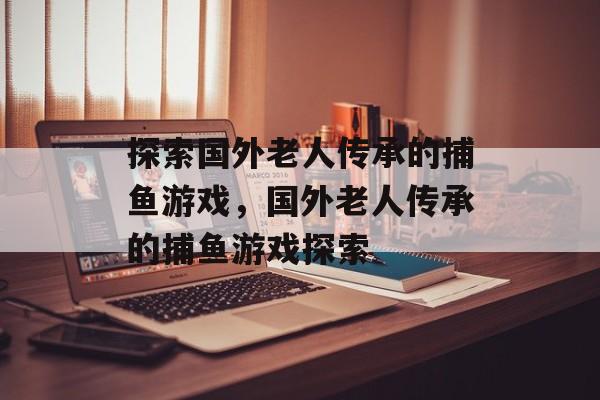 探索国外老人传承的捕鱼游戏，国外老人传承的捕鱼游戏探索