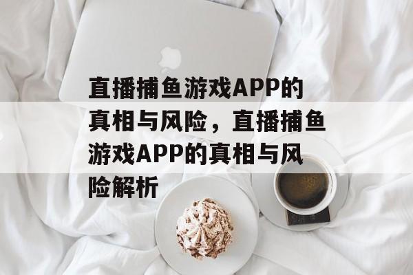 直播捕鱼游戏APP的真相与风险,直播捕鱼游戏APP的真相与风险解析 直播捕鱼游戏APP的真相与风险,直播捕鱼游戏APP的真相与风险解析