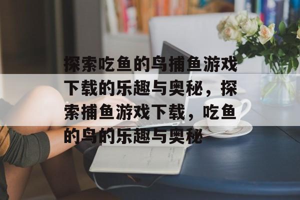 探索吃鱼的鸟捕鱼游戏下载的乐趣与奥秘,探索捕鱼游戏下载,吃鱼的鸟的乐趣与奥秘 探索吃鱼的鸟捕鱼游戏下载的乐趣与奥秘,探索捕鱼游戏下载,吃鱼的鸟的乐趣与奥秘