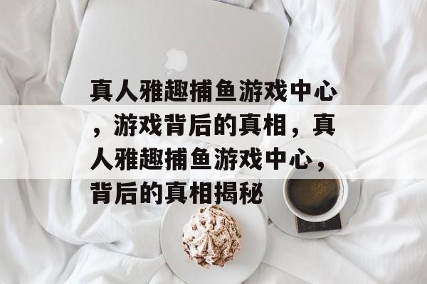 真人雅趣捕鱼游戏中心,游戏背后的真相,真人雅趣捕鱼游戏中心,背后的真相揭秘 真人雅趣捕鱼游戏中心,游戏背后的真相,真人雅趣捕鱼游戏中心,背后的真相揭秘