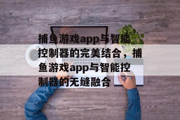 捕鱼游戏app与智能控制器的完美结合,捕鱼游戏app与智能控制器的无缝融合 捕鱼游戏app与智能控制器的完美结合,捕鱼游戏app与智能控制器的无缝融合