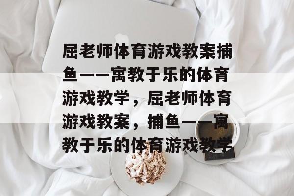 屈老师体育游戏教案捕鱼——寓教于乐的体育游戏教学，屈老师体育游戏教案，捕鱼——寓教于乐的体育游戏教学