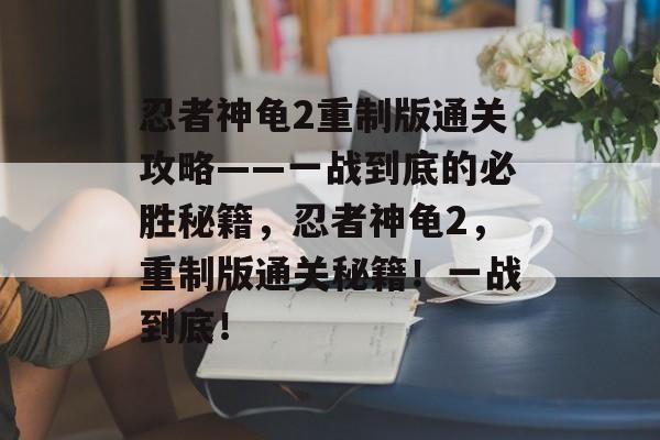 忍者神龟2重制版通关攻略——一战到底的必胜秘籍,忍者神龟2,重制版通关秘籍!一战到底! 忍者神龟2重制版通关攻略——一战到底的必胜秘籍,忍者神龟2,重制版通关秘籍!一战到底!