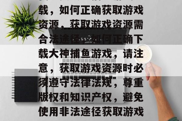 我想要大神捕鱼游戏下载,如何正确获取游戏资源,获取游戏资源需合法途径,如何正确下载大神捕鱼游戏,请注意,获取游戏资源时必须遵守法律法规,尊重版权和知识产权,避免使用非法途径获取游戏资源。 我想要大神捕鱼游戏下载,如何正确获取游戏资源,获取游戏资源需合法途径,如何正确下载大神捕鱼游戏,请注意,获取游戏资源时必须遵守法律法规,尊重版权和知识产权,避免使用非法途径获取游戏资源。