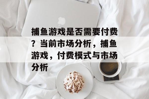 捕鱼游戏是否需要付费?当前市场分析,捕鱼游戏,付费模式与市场分析 捕鱼游戏是否需要付费?当前市场分析,捕鱼游戏,付费模式与市场分析