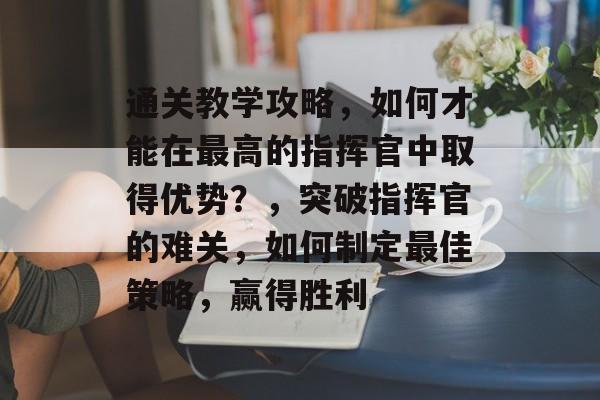 通关教学攻略,如何才能在最高的指挥官中取得优势?,突破指挥官的难关,如何制定最佳策略,赢得胜利 通关教学攻略,如何才能在最高的指挥官中取得优势?,突破指挥官的难关,如何制定最佳策略,赢得胜利