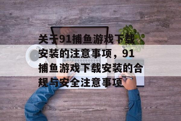 关于91捕鱼游戏下载安装的注意事项,91捕鱼游戏下载安装的合规与安全注意事项 关于91捕鱼游戏下载安装的注意事项,91捕鱼游戏下载安装的合规与安全注意事项