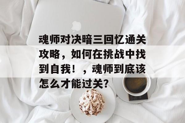 魂师对决暗三回忆通关攻略,如何在挑战中找到自我!,魂师到底该怎么才能过关? 魂师对决暗三回忆通关攻略,如何在挑战中找到自我!,魂师到底该怎么才能过关?