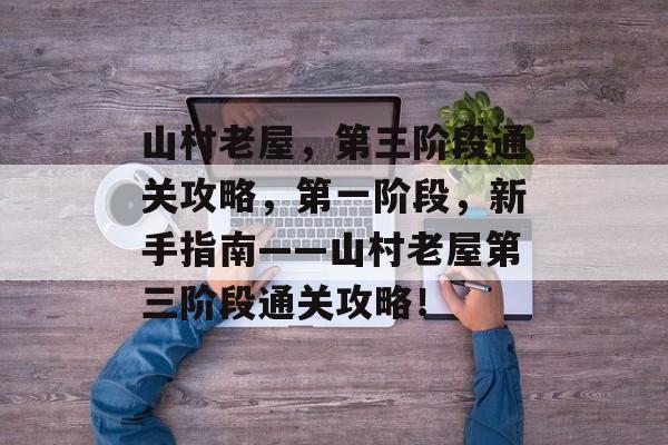 山村老屋,第三阶段通关攻略,第一阶段,新手指南——山村老屋第三阶段通关攻略! 山村老屋,第三阶段通关攻略,第一阶段,新手指南——山村老屋第三阶段通关攻略!