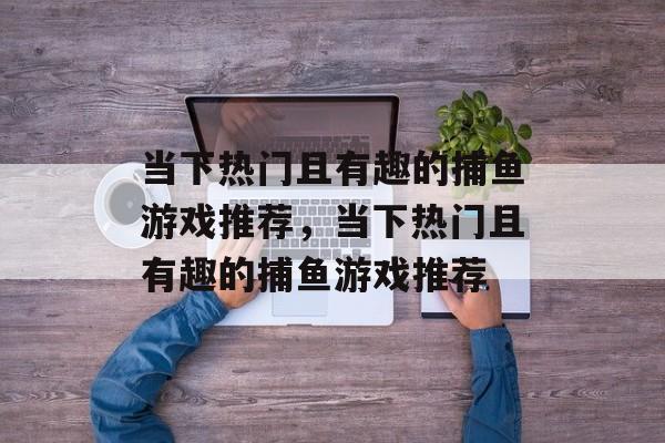 当下热门且有趣的捕鱼游戏推荐,当下热门且有趣的捕鱼游戏推荐 当下热门且有趣的捕鱼游戏推荐,当下热门且有趣的捕鱼游戏推荐